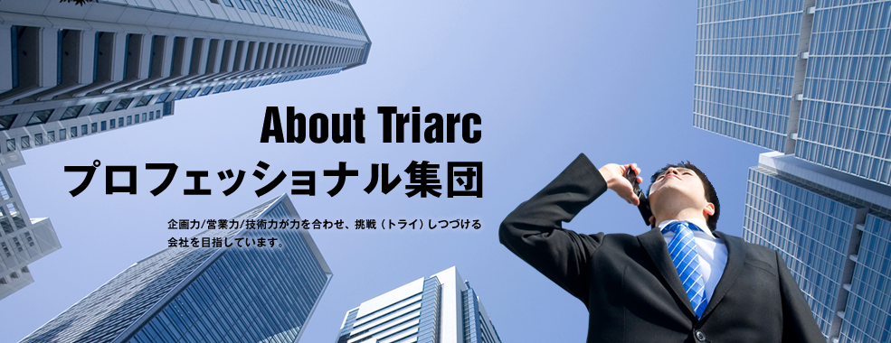 About Triarc プロフェッショナル集団 企画力/営業力/技術力が力を合わせ、挑戦(トライ)しつづける会社を目指しています。